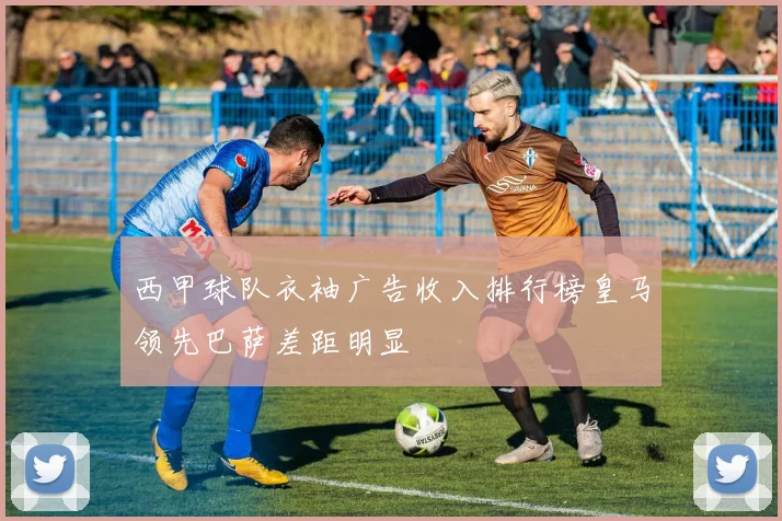 西甲球队衣袖广告收入排行榜皇马领先巴萨差距明显