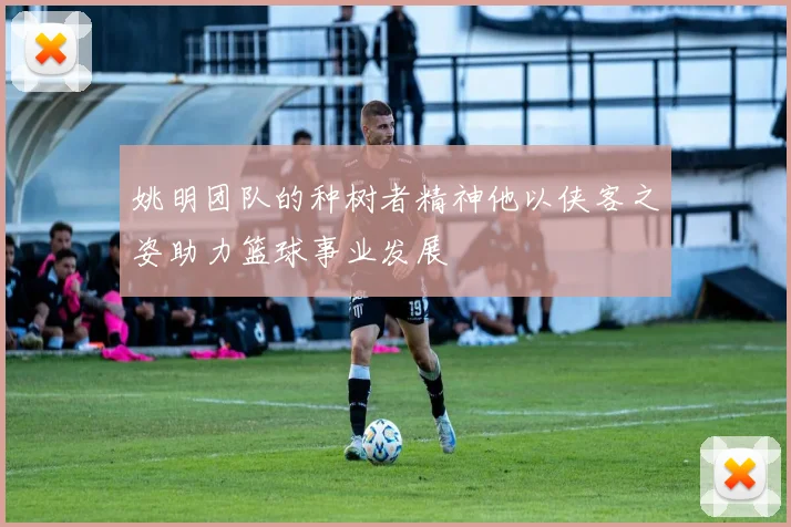 姚明团队的种树者精神他以侠客之姿助力篮球事业发展