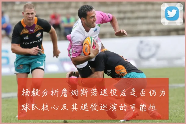 杨毅分析詹姆斯若退役后是否仍为球队核心及其退役巡演的可能性