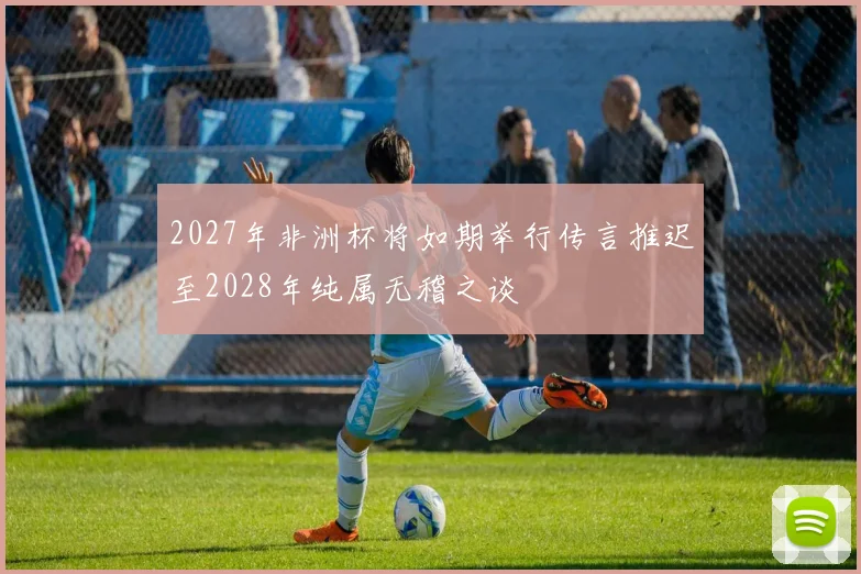2027年非洲杯将如期举行传言推迟至2028年纯属无稽之谈