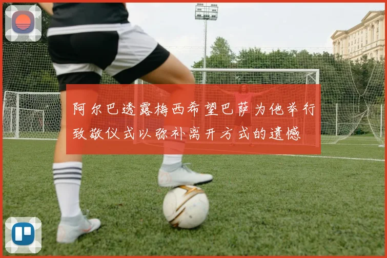 阿尔巴透露梅西希望巴萨为他举行致敬仪式以弥补离开方式的遗憾