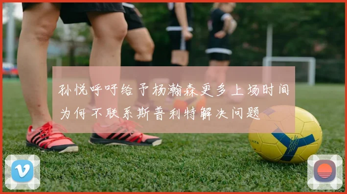 孙悦呼吁给予杨瀚森更多上场时间为何不联系斯普利特解决问题