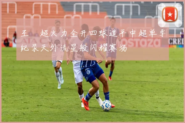 王燊超火力全开四球追平中超单季纪录天外流星般闪耀赛场