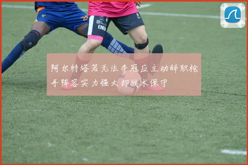 阿尔特塔若无法夺冠应主动辞职枪手阵容实力强大却战术保守