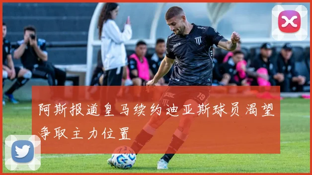 阿斯报道皇马续约迪亚斯球员渴望争取主力位置