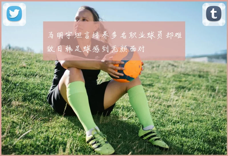马明宇坦言培养多名职业球员却难敌日韩足球感到无颜面对