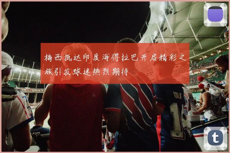 梅西抵达印度海得拉巴开启精彩之旅引发球迷热烈期待