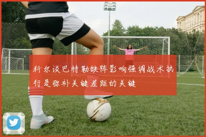 科尔谈巴特勒缺阵影响强调战术执行是弥补关键差距的关键