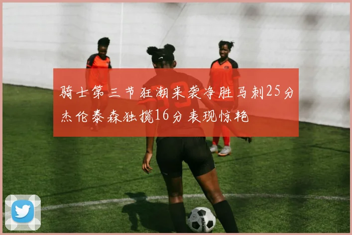 骑士第三节狂潮来袭净胜马刺25分杰伦泰森独揽16分表现惊艳