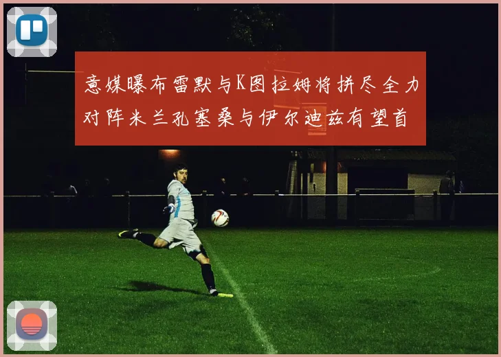 意媒曝布雷默与K图拉姆将拼尽全力对阵米兰孔塞桑与伊尔迪兹有望首发出战