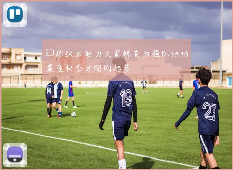 KD称狄龙助力火箭蜕变为强队他的最佳状态才刚刚起步