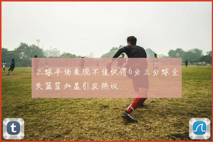 三球半场表现不佳仅得6分三分球全失篮筐加盖引发热议