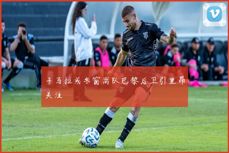 卡马拉或冬窗离队巴黎后卫引里昂关注