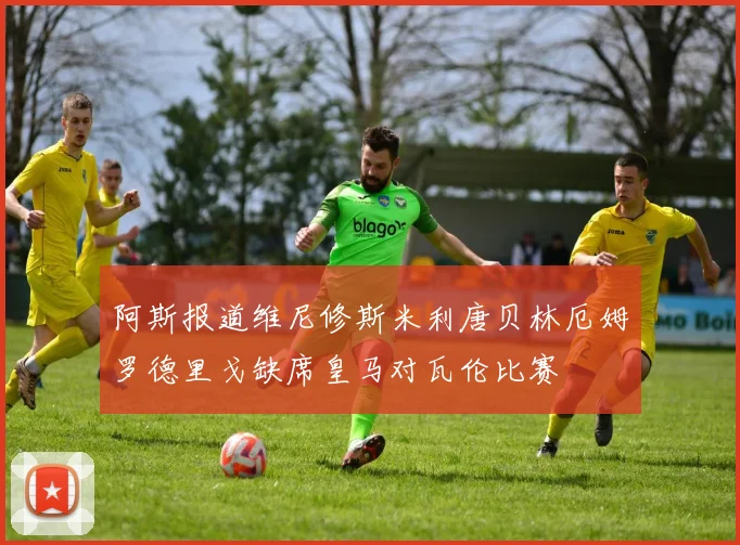 阿斯报道维尼修斯米利唐贝林厄姆罗德里戈缺席皇马对瓦伦比赛