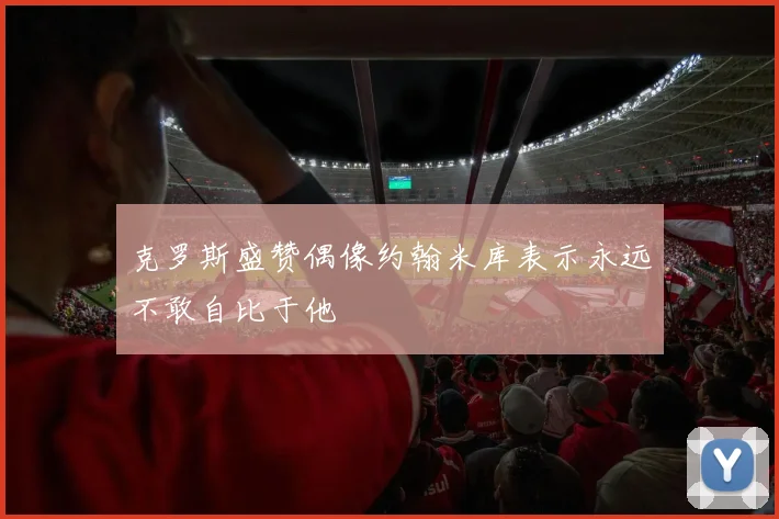 克罗斯盛赞偶像约翰米库表示永远不敢自比于他