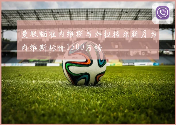 曼联瞄准内维斯与加拉格尔新月为内维斯标价1500万镑