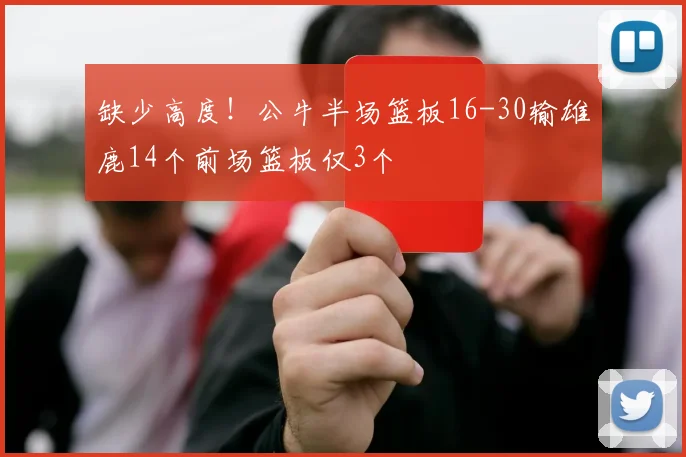 缺少高度！公牛半场篮板16-30输雄鹿14个前场篮板仅3个