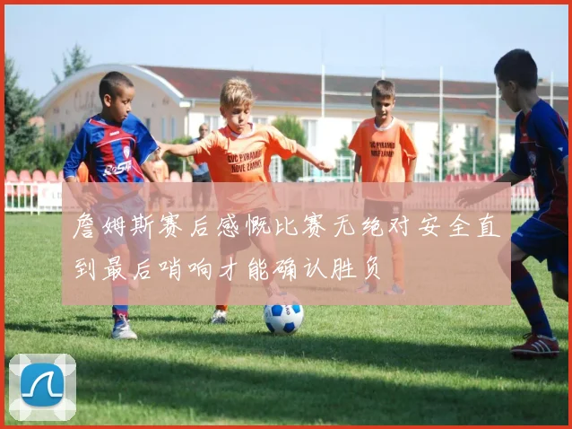 詹姆斯赛后感慨比赛无绝对安全直到最后哨响才能确认胜负
