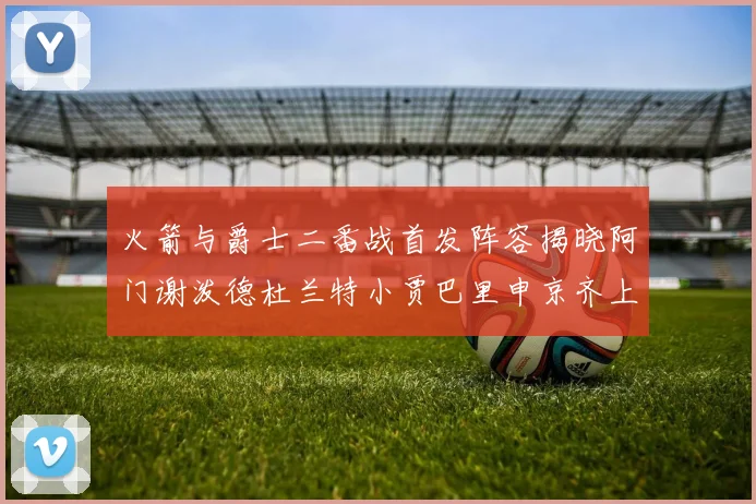 火箭与爵士二番战首发阵容揭晓阿门谢泼德杜兰特小贾巴里申京齐上阵