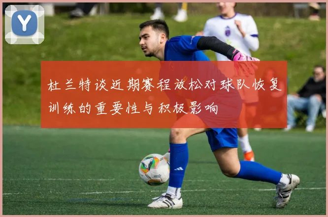 杜兰特谈近期赛程放松对球队恢复训练的重要性与积极影响
