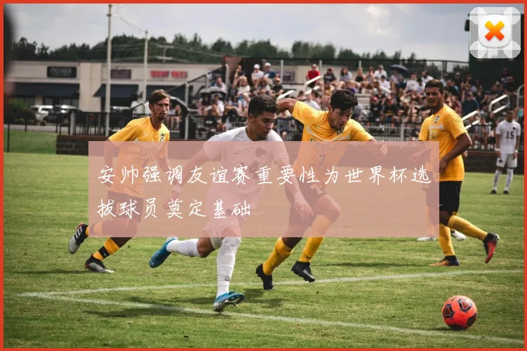 安帅强调友谊赛重要性为世界杯选拔球员奠定基础