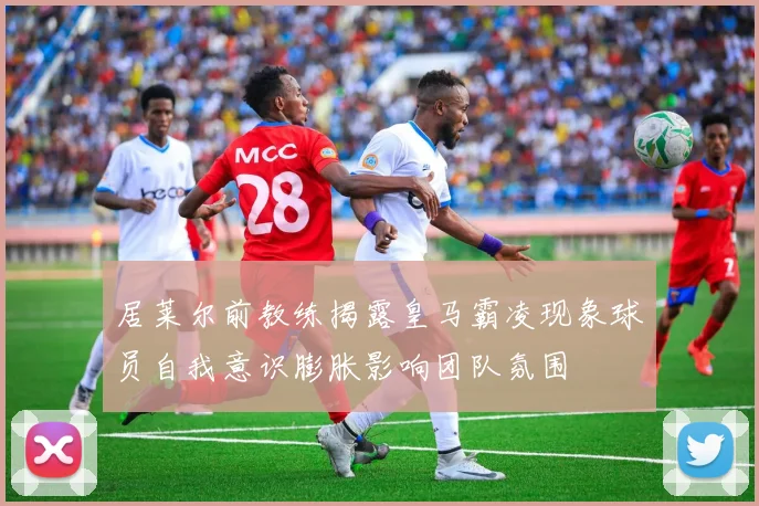 居莱尔前教练揭露皇马霸凌现象球员自我意识膨胀影响团队氛围
