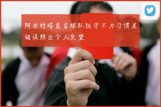 阿尔特塔直言球队防守不力习惯差错误频出令人失望