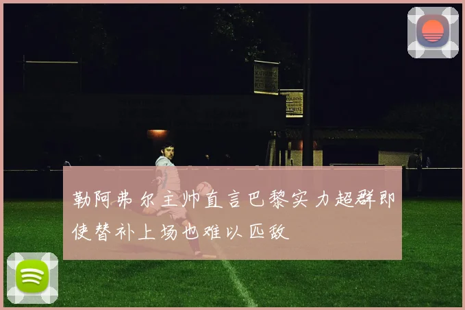 勒阿弗尔主帅直言巴黎实力超群即使替补上场也难以匹敌