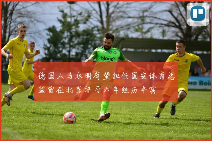 德国人马永明有望担任国安体育总监曾在北京学习六年经历丰富